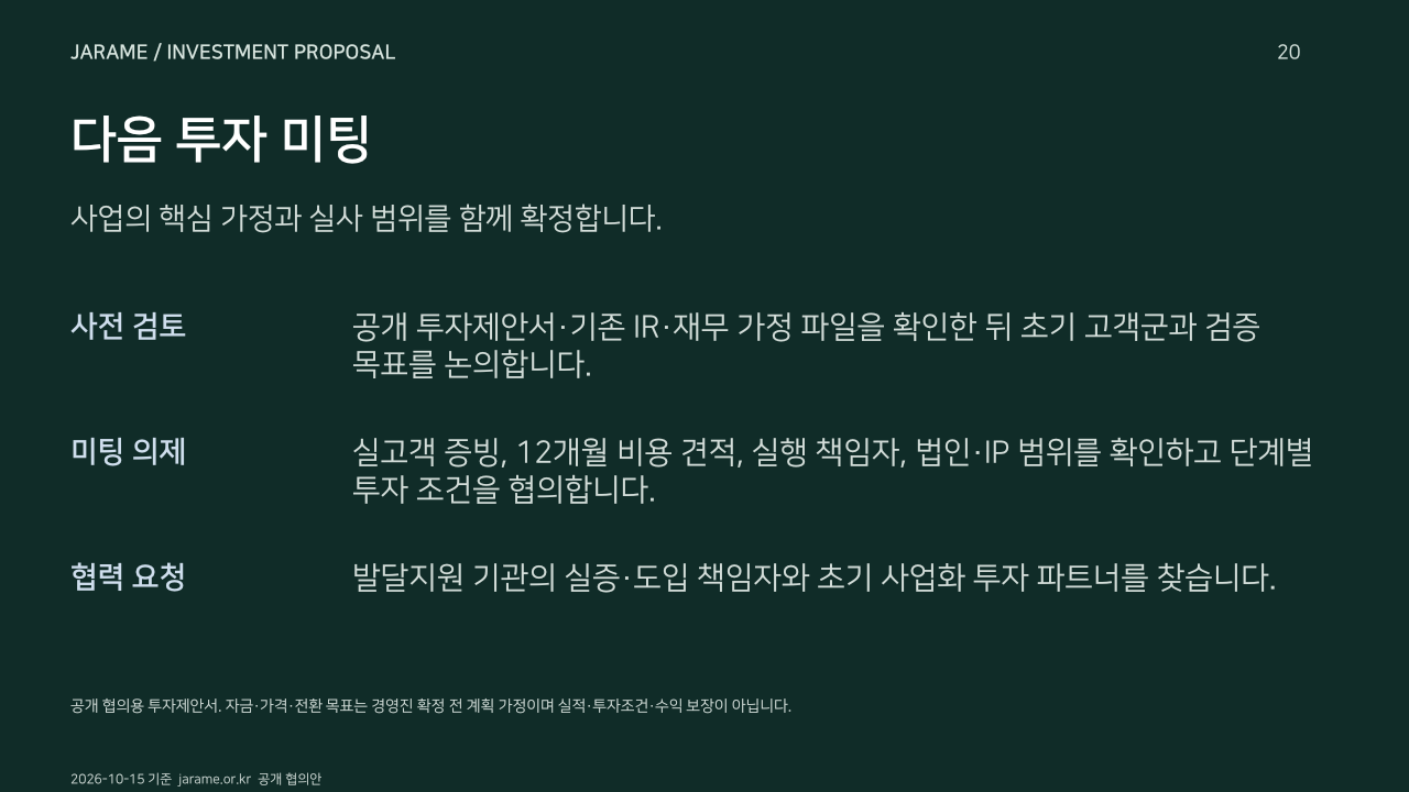 다음 투자 미팅. 사업의 핵심 가정과 실사 범위를 함께 확정합니다.. 사전 검토: 공개 투자제안서·기존 IR·재무 가정 파일을 확인한 뒤 초기 고객군과 검증 목표를 논의합니다.. 미팅 의제: 실고객 증빙, 12개월 비용 견적, 실행 책임자, 법인·IP 범위를 확인하고 단계별 투자 조건을 협의합니다.. 협력 요청: 발달지원 기관의 실증·도입 책임자와 초기 사업화 투자 파트너를 찾습니다.. 공개 협의용 투자제안서. 자금·가격·전환 목표는 경영진 확정 전 계획 가정이며 실적·투자조건·수익 보장이 아닙니다.