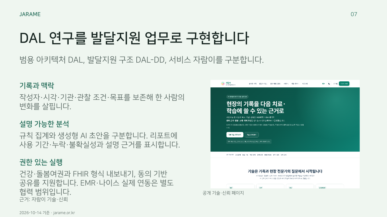 DAL 연구를 발달지원 업무로 구현합니다. 범용 아키텍처 DAL, 발달지원 구조 DAL-DD, 서비스 자람이를 구분합니다.. 기록과 맥락: 작성자·시각·기관·관찰 조건·목표를 보존해 한 사람의 변화를 살핍니다.. 설명 가능한 분석: 규칙 집계와 생성형 AI 초안을 구분합니다. 리포트에 사용 기간·누락·불확실성과 설명 근거를 표시합니다.. 권한 있는 실행: 건강·돌봄여권과 FHIR 형식 내보내기, 동의 기반 공유를 지원합니다. EMR·나이스 실제 연동은 별도 협력 범위입니다.. 
