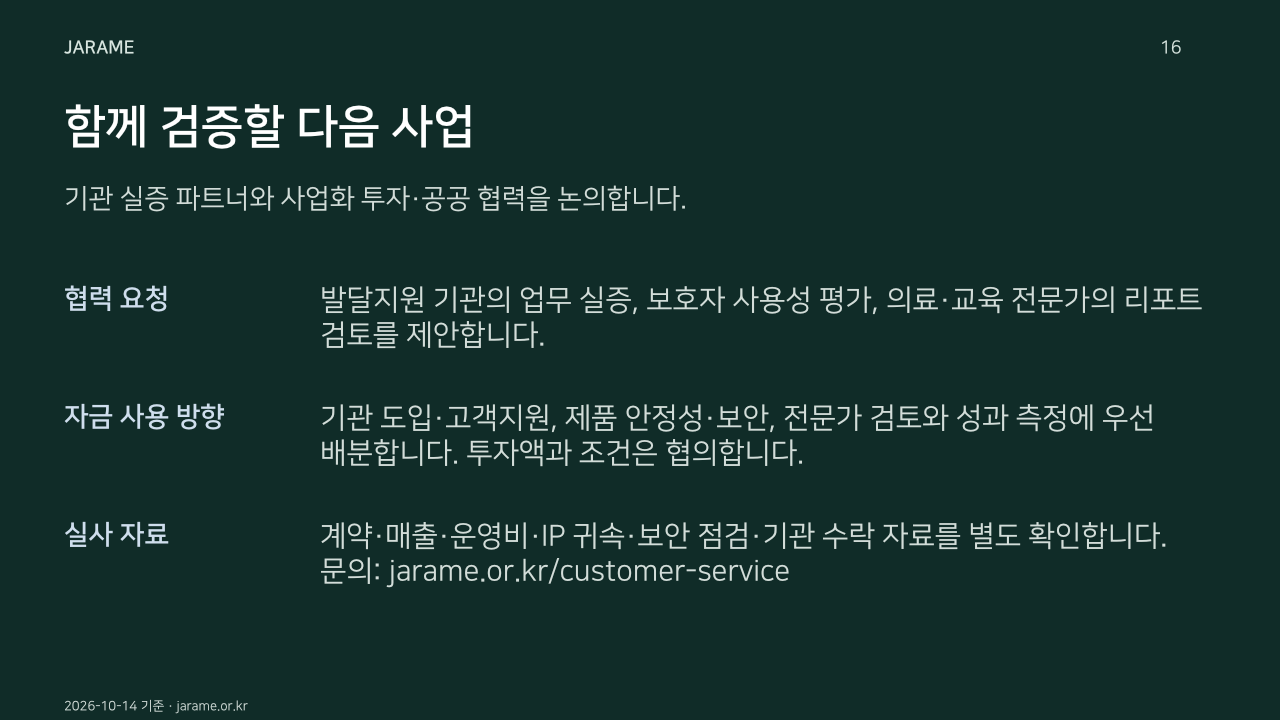함께 검증할 다음 사업. 기관 실증 파트너와 사업화 투자·공공 협력을 논의합니다.. 협력 요청: 발달지원 기관의 업무 실증, 보호자 사용성 평가, 의료·교육 전문가의 리포트 검토를 제안합니다.. 자금 사용 방향: 기관 도입·고객지원, 제품 안정성·보안, 전문가 검토와 성과 측정에 우선 배분합니다. 투자액과 조건은 협의합니다.. 실사 자료: 계약·매출·운영비·IP 귀속·보안 점검·기관 수락 자료를 별도 확인합니다. 문의: jarame.or.kr/customer-service. 